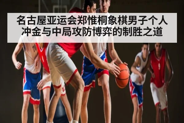 名古屋亚运会郑惟桐象棋男子个人冲金与中局攻防博弈的制胜之道