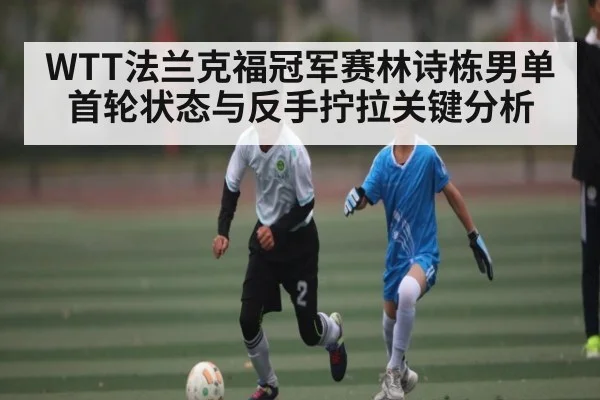 WTT法兰克福冠军赛林诗栋男单首轮状态与反手拧拉关键分析