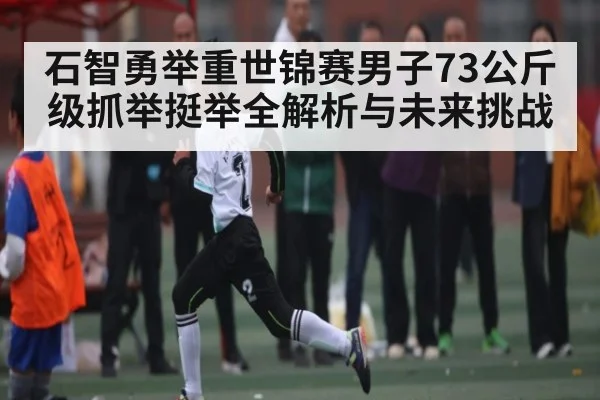 石智勇举重世锦赛男子73公斤级抓举挺举全解析与未来挑战