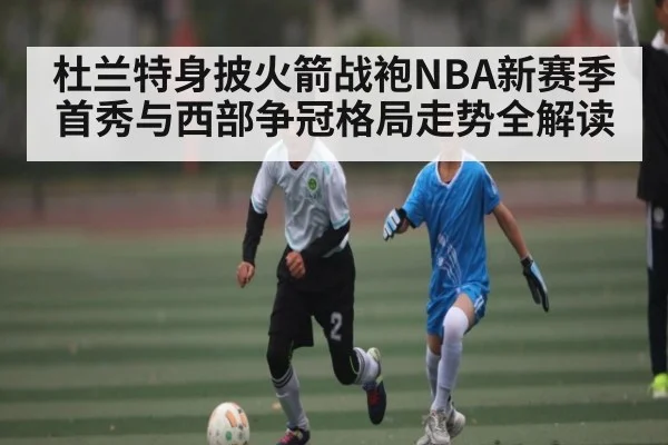 杜兰特身披火箭战袍NBA新赛季首秀与西部争冠格局走势全解读